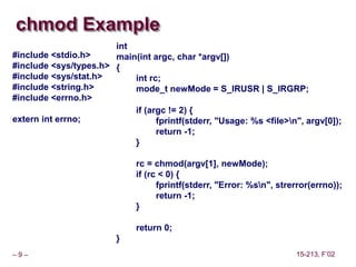 – 9 – 15-213, F’02
chmod Example
int
main(int argc, char *argv[])
{
int rc;
mode_t newMode = S_IRUSR | S_IRGRP;
if (argc != 2) {
fprintf(stderr, "Usage: %s <file>n", argv[0]);
return -1;
}
rc = chmod(argv[1], newMode);
if (rc < 0) {
fprintf(stderr, "Error: %sn", strerror(errno));
return -1;
}
return 0;
}
#include <stdio.h>
#include <sys/types.h>
#include <sys/stat.h>
#include <string.h>
#include <errno.h>
extern int errno;
 