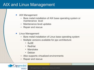 © 2004 Capgemini Energy LP. All Rights Reserved. Proprietary and Confidential.
AIX Management
– Bare metal installation of AIX base operating system or
maintenance level
– Maintenance level updates
– Repair and rescue
Linux Management
– Bare metal installation of Linux base operating system
– Multiple versions available for ppc architecture
• SuSE
• RedHat
• Mandrake
• Debian
– Also supports virtualized environments
– Repair and rescue
AIX and Linux Management
 