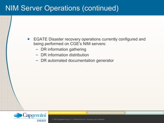 © 2004 Capgemini Energy LP. All Rights Reserved. Proprietary and Confidential.
NIM Server Operations (continued)
EGATE Disaster recovery operations currently configured and
being performed on CGE's NIM servers:
– DR information gathering
– DR information distribution
– DR automated documentation generator
 