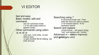 fast and easy
Basic modes- edit and
command,
‘esc’ for command mode
‘i, a’ for edit mode (insert or
append mode)
Other commands using colon-
:q,:w,:q!,:e
:q for quit, :w for write, :q! quit
without save
:e open another file for editing, :wq
write and quit
Searching using ‘/’
In command mode use ‘/’ then
write the word you want to search
‘n’ for forward search, ‘N’ for
backward search
Search and replace
:s/ram/mohan - will search string
“ram” and replace with “mohan”
Advanced vi – vim(vi improve)
and gvim(gnu vim)
VI EDITOR
 