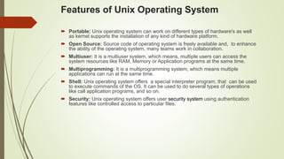  Portable: Unix operating system can work on different types of hardware's as well
as kernel supports the installation of any kind of hardware platform.
 Open Source: Source code of operating system is freely available and, to enhance
the ability of the operating system, many teams work in collaboration.
 Multiuser: It is a multiuser system, which means, multiple users can access the
system resources like RAM, Memory or Application programs at the same time.
 Multiprogramming: It is a multiprogramming system, which means multiple
applications can run at the same time.
 Shell: Unix operating system offers a special interpreter program, that can be used
to execute commands of the OS. It can be used to do several types of operations
like call application programs, and so on.
 Security: Unix operating system offers user security system using authentication
features like controlled access to particular files.
Features of Unix Operating System
 
