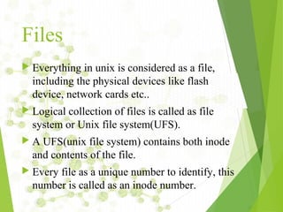 Files
 Everything in unix is considered as a file,
including the physical devices like flash
device, network cards etc..
 Logical collection of files is called as file
system or Unix file system(UFS).
 A UFS(unix file system) contains both inode
and contents of the file.
 Every file as a unique number to identify, this
number is called as an inode number.
 