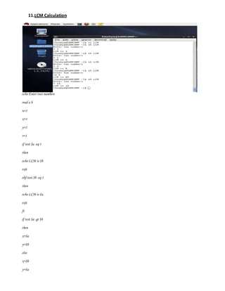 11.LCM Calculation




echo Enter two numbers

read a b

n=1

x=1

y=1

r=1

if test $a -eq 1

then

echo LCM is $b

exit

elif test $b -eq 1

then

echo LCM is $a

exit

fi

if test $a -gt $b

then

x=$a

y=$b

else

x=$b

y=$a
 