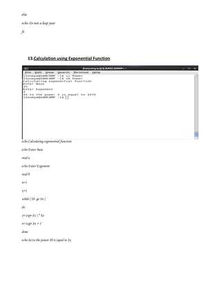 else

echo Its not a leap year

fi




       13.Calculation using Exponential Function




echo Calculating exponential function

echo Enter Base

read a

echo Enter Exponent

read b

n=1

x=1

while [ $b -ge $n ]

do

x=`expr $x * $a`

n=`expr $n + 1`

done

echo $a to the power $b is equal to $x
 