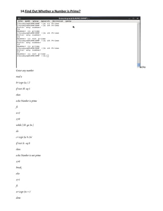 14.Find Out Whether a Number is Prime?




                                                echo
Enter any number

read a

b=`expr $a / 2`

if test $b -eq 1

then

echo Number is prime

fi

n=2

x=0

while [ $b -ge $n ]

do

c=`expr $a % $n`

if test $c -eq 0

then

echo Number is not prime

x=0

break

else

x=1

fi

n=`expr $n + 1`

done
 