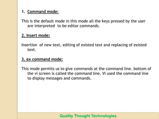 1. Command mode:
This is the default mode in this mode all the keys pressed by the user
are interpreted to be editor commands.
2. Insert mode:
Insertion of new text, editing of existed text and replacing of existed
text.
3. ex command mode:
This mode permits us to give commands at the command line. bottom of
the vi screen is called the command line. Vi used the command line
to display messages and commands.
Quality Thought Technologies
 