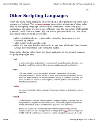 Unix shell scripting with ksh/bash                                   http://www.dartmouth.edu/~rc/classes/ksh/print_p...


                                                                                                              (5)



           Other Scripting Languages
           There are many other programs which read a file of commands and carry out a
           sequence of actions. The "#!/path/to/program" convention allows any of them to be
           used as a scripting language to create new commands. Some are highly
           specialized, and some are much more efficient than the equivalent shell scripts
           at certain tasks. There is never only one way to perform a function, and often
           the choice comes down to factors like:

               what is installed already - many other scripting languages are not
               available by default
               what similar code already exists
               what you are most familiar with and can use most efficiently. Your time is
               always more expensive than computer cycles.

           Some major players (all of these are freely available) in the general purpose
           scripting languages are:

               awk

                        A pattern matching and data (text and numeric) manipulation tool. Predates perl.
                        Installed on all Unix systems. Often used in combination with shell scripts.

               perl

                        The most used scripting language for Web CGI applications and system
                        administration tasks. Perl is harder to learn, and is uusually installed by default
                        now. It is more efficient and has an enormous library of functions available. You
                        could use Perl for almost all scripting tasks, but the syntax is very different to
                        the shell command line

               python

                        An object-oriented scripting language. Commonly installed by default on modern
                        systems.

               tcl/tk

                        Tool Command Language. Another general purpose scripting language. The "tk"
                        component is a scripted interface to standard X-windows graphical components,
                        so the combination is often used to create graphical user interfaces.

                        Ksh93 can be extended by linking to shared libraries providing additional
                        internal commands. One example of an extended shell is tksh which incorporates
                        Tcl/Tk with ksh and allows generation of scripts using both languages. It can be



11 of 67                                                                                 Tuesday 06 April 2010 07:19 PM
 