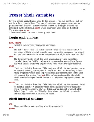 Unix shell scripting with ksh/bash                          http://www.dartmouth.edu/~rc/classes/ksh/print_p...


                                                                                                  (10)



           Preset Shell Variables
           Several special variables are used by the system -- you can use these, but may
           not be able to change them. The special variables use uppercase names, or
           punctuation characters. Some variables are set by the login process and
           inherited by the shell (e.g. $USER), while others are used only by the shell.
           Try running set or env
           These are some of the more commonly used ones:

           Login environment
           $USER, $LOGNAME
                   Preset to the currently logged-in username.
           $PATH
                   The list of directories that will be searched for external commands. You
                   can change this in a script to make sure you get the programs you intend,
                   and don't accidentally get other versions which might have been installed.
           $TERM
                   The terminal type in which the shell session is currently executing.
                   Usually "xterm" or "vt100". Many programs need to know this to figure
                   out what special character sequences to send to achieve special effects.
           $PAGER
                   If set, this contains the name of the program which the user prefers to use
                   for text file viewing. Usually set to "more" or "less" or something similar.
                   Many programs which need to present multipage information to the user
                   will respect this setting (e.g. man). This isn't actually used by the shell
                   itself, but shell scripts should honour it if they need to page output to the
                   user.
           $EDITOR
                   If set, this contains the name of the program which the user prefers to use
                   for text file editing. A program which needs to have the user manually
                   edit a file might choose to start up this program instead of some built-in
                   default (e.g. "crontab -e". This also determines the default command-
                   line-editing behaviour in interactive shells.

           Shell internal settings
           $PWD
                   Always set the current working directory (readonly)
           $OLDPWD



19 of 67                                                                       Tuesday 06 April 2010 07:19 PM
 