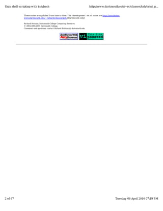 Unix shell scripting with ksh/bash                                               http://www.dartmouth.edu/~rc/classes/ksh/print_p...


              These notes are updated from time to time. The "development" set of notes are http://northstar-
              www.dartmouth.edu/~richard/classes/ksh (Dartmouth only)

              Richard Brittain, Dartmouth College Computing Services.
              © 2003,2004,2010 Dartmouth College.
              Comments and questions, contact Richard.Brittain @ dartmouth.edu




2 of 67                                                                                                 Tuesday 06 April 2010 07:19 PM
 