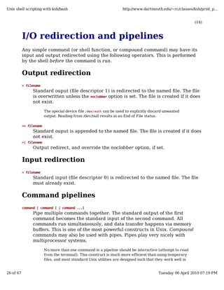 Unix shell scripting with ksh/bash                                   http://www.dartmouth.edu/~rc/classes/ksh/print_p...


                                                                                                            (14)



           I/O redirection and pipelines
           Any simple command (or shell function, or compound command) may have its
           input and output redirected using the following operators. This is performed
           by the shell before the command is run.

           Output redirection
           > filename
                Standard ouput (file descriptor 1) is redirected to the named file. The file
                is overwritten unless the noclobber option is set. The file is created if it does
                not exist.

                         The special device file /dev/null can be used to explicitly discard unwanted
                         output. Reading from /dev/null results in an End of File status.

           >> filename
                Standard ouput is appended to the named file. The file is created if it does
                not exist.
           >| filename
                Output redirect, and override the noclobber option, if set.

           Input redirection
           < filename
                Standard input (file descriptor 0) is redirected to the named file. The file
                must already exist.

           Command pipelines
           command | command [ | command ...]
                Pipe multiple commands together. The standard output of the first
                command becomes the standard input of the second command. All
                commands run simultaneously, and data transfer happens via memory
                buffers. This is one of the most powerful constructs in Unix. Compound
                commands may also be used with pipes. Pipes play very nicely with
                multiprocessor systems.

                         No more than one command in a pipeline should be interactive (attempt to read
                         from the terminal). This construct is much more efficient than using temporary
                         files, and most standard Unix utilities are designed such that they work well in


26 of 67                                                                                 Tuesday 06 April 2010 07:19 PM
 