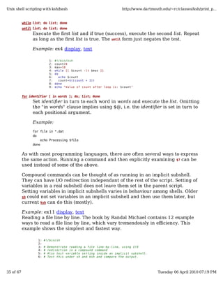 Unix shell scripting with ksh/bash                                      http://www.dartmouth.edu/~rc/classes/ksh/print_p...


           while list; do list; done
           until list; do list; done
                 Execute the first list and if true (success), execute the second list. Repeat
                 as long as the first list is true. The until form just negates the test.

                 Example: ex4 display, text

                              1:   #!/bin/ksh
                              2:   count=0
                              3:   max=10
                              4:   while [[ $count -lt $max ]]
                              5:   do
                              6:      echo $count
                              7:      count=$((count + 1))
                              8:   done
                              9:   echo "Value of count after loop is: $count"


           for identifier [ in words ]; do; list; done
                 Set identifier in turn to each word in words and execute the list. Omitting
                 the "in words" clause implies using $@, i.e. the identifier is set in turn to
                 each positional argument.

                 Example:

                 for file in *.dat
                 do
                     echo Processing $file
                 done


           As with most programming languages, there are often several ways to express
           the same action. Running a command and then explicitly examining $? can be
           used instead of some of the above.

           Compound commands can be thought of as running in an implicit subshell.
           They can have I/O redirection independant of the rest of the script. Setting of
           variables in a real subshell does not leave them set in the parent script.
           Setting variables in implicit subshells varies in behaviour among shells. Older
           sh could not set variables in an implicit subshell and then use them later, but
           current ksh can do this (mostly).

           Example: ex11 display, text
           Reading a file line by line. The book by Randal Michael contains 12 example
           ways to read a file line by line, which vary tremendously in efficiency. This
           example shows the simplest and fastest way.

                    1:   #!/bin/sh
                    2:
                    3:   #   Demonstrate reading a file line-by-line, using I/O
                    4:   #   redirection in a compound command
                    5:   #   Also test variable setting inside an implicit subshell.
                    6:   #   Test this under sh and ksh and compare the output.




35 of 67                                                                                   Tuesday 06 April 2010 07:19 PM
 