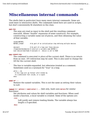 Unix shell scripting with ksh/bash                               http://www.dartmouth.edu/~rc/classes/ksh/print_p...


                                                                                                       (21)



           Miscellaneous internal commands
           The shells (ksh in particular) have many more internal commands. Some are
           used more in interactive shells. The commands listed here are used in scripts,
           but don't conveniently fit elsewhere in the class.

           eval args
                 The args are read as input to the shell and the resulting command
                 executed. Allows "double" expansion of some constructs. For example,
                 constructing a variable name out of pieces, and then obtaining the value
                 of that variable.
                 netdev=NETDEV_
                 NETDEV_1=hme0         # As part of an initialization step defining multiple devices

                 devnum=1              # As part of a loop over those devices
                 ifname=$netdev$devnum # construct a variable name NETDEV_1
                 eval device=$$ifname # evaluate it - device is set to hme0

           exec command args
                 The command is executed in place of the current shell. There is no return
                 from an exec. I/O redirection may be used. This is also used to change the
                 I/O for the current shell.
           :
                 The line is variable-expanded, but otherwise treated as a comment.
                 Sometimes used as a synonym for "true" in a loop.
                 while :; do
                   # this loop will go forever until broken by
                   # a conditional test inside, or a signal
                 done


           unset var ...
                 Remove the named variables. This is not the same as setting their values
                 to null.

                                                (ksh only, bash uses declare for similar
           typeset [+/- options] [ name[=value] ] ...
           functions)
                Set attributes and values for shell variables and functions. When used
                inside a function, a local variable is created. Some of the options are:
                 -L[n]
                         Left justify and remove leading blanks. The variable always has
                         length n if specified.
                 -R[n]




40 of 67                                                                             Tuesday 06 April 2010 07:19 PM
 