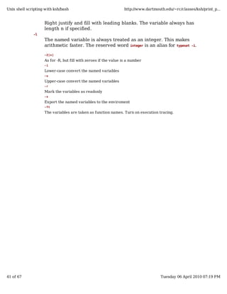 Unix shell scripting with ksh/bash                                http://www.dartmouth.edu/~rc/classes/ksh/print_p...


                    Right justify and fill with leading blanks. The variable always has
                    length n if specified.
              -l
                    The named variable is always treated as an integer. This makes
                    arithmetic faster. The reserved word integer is an alias for typeset             -i.

                    -Z[n]

                    As for -R, but fill with zeroes if the value is a number
                    -i

                    Lower-case convert the named variables
                    -u

                    Upper-case convert the named variables
                    -r

                    Mark the variables as readonly
                    -x

                    Export the named variables to the enviroment
                    -ft

                    The variables are taken as function names. Turn on execution tracing.




41 of 67                                                                             Tuesday 06 April 2010 07:19 PM
 