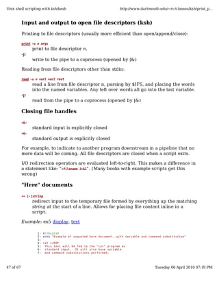 Unix shell scripting with ksh/bash                                http://www.dartmouth.edu/~rc/classes/ksh/print_p...



           Input and output to open file descriptors (ksh)

           Printing to file descriptors (usually more efficient than open/append/close):

           print -u n args
                 print to file descriptor n.
           -p
                 write to the pipe to a coprocess (opened by |&)

           Reading from file descriptors other than stdin:

           read -u n var1 var2 rest
                 read a line from file descriptor n, parsing by $IFS, and placing the words
                 into the named variables. Any left over words all go into the last variable.
           -p
                 read from the pipe to a coprocess (opened by |&)

           Closing file handles

           <&-
                 standard input is explicitly closed
           >&-
                 standard output is explicitly closed

           For example, to indicate to another program downstream in a pipeline that no
           more data will be coming. All file descriptors are closed when a script exits.

           I/O redirection operators are evaluated left-to-right. This makes a difference in
           a statement like: " >filename 2>&1". (Many books with example scripts get this
           wrong)

           "Here" documents

           << [-]string
                 redirect input to the temporary file formed by everything up the matching
                 string at the start of a line. Allows for placing file content inline in a
                 script.

           Example: ex5 display, text

                    1: #!/bin/sh
                    2: echo "Example of unquoted here document, with variable and command substitution"
                    3:
                    4: cat <<EOF
                    5: This text will be fed to the "cat" program as
                    6: standard input. It will also have variable
                    7: and command substitutions performed.




47 of 67                                                                             Tuesday 06 April 2010 07:19 PM
 