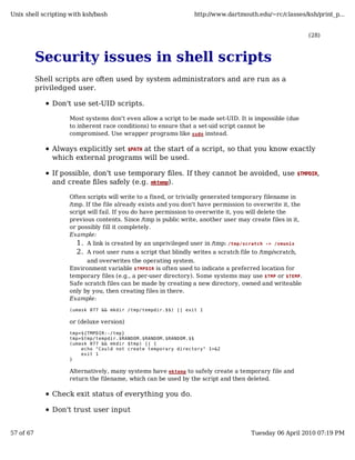 Unix shell scripting with ksh/bash                               http://www.dartmouth.edu/~rc/classes/ksh/print_p...


                                                                                                              (28)



           Security issues in shell scripts
           Shell scripts are often used by system administrators and are run as a
           priviledged user.

               Don't use set-UID scripts.

                    Most systems don't even allow a script to be made set-UID. It is impossible (due
                    to inherent race conditions) to ensure that a set-uid script cannot be
                    compromised. Use wrapper programs like sudo instead.

               Always explicitly set $PATH at the start of a script, so that you know exactly
               which external programs will be used.

               If possible, don't use temporary files. If they cannot be avoided, use                     $TMPDIR,
               and create files safely (e.g. mktemp).

                    Often scripts will write to a fixed, or trivially generated temporary filename in
                    /tmp. If the file already exists and you don't have permission to overwrite it, the
                    script will fail. If you do have permission to overwrite it, you will delete the
                    previous contents. Since /tmp is public write, another user may create files in it,
                    or possibly fill it completely.
                    Example:
                       1. A link is created by an unprivileged user in /tmp: /tmp/scratch -> /vmunix
                       2. A root user runs a script that blindly writes a scratch file to /tmp/scratch,
                          and overwrites the operating system.
                    Environment variable $TMPDIR is often used to indicate a preferred location for
                    temporary files (e.g., a per-user directory). Some systems may use $TMP or $TEMP .
                    Safe scratch files can be made by creating a new directory, owned and writeable
                    only by you, then creating files in there.
                    Example:
                    (umask 077 && mkdir /tmp/tempdir.$$) || exit 1

                    or (deluxe version)
                    tmp=${TMPDIR:-/tmp}
                    tmp=$tmp/tempdir.$RANDOM.$RANDOM.$RANDOM.$$
                    (umask 077 && mkdir $tmp) || {
                        echo "Could not create temporary directory" 1>&2
                        exit 1
                    }

                    Alternatively, many systems have mktemp to safely create a temporary file and
                    return the filename, which can be used by the script and then deleted.

               Check exit status of everything you do.

               Don't trust user input


57 of 67                                                                              Tuesday 06 April 2010 07:19 PM
 