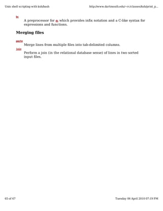 Unix shell scripting with ksh/bash                          http://www.dartmouth.edu/~rc/classes/ksh/print_p...


           bc
                   A preprocessor for dc which provides infix notation and a C-like syntax for
                   expressions and functions.

           Merging files

           paste
                   Merge lines from multiple files into tab-delimited columns.
           join
                   Perform a join (in the relational database sense) of lines in two sorted
                   input files.




65 of 67                                                                       Tuesday 06 April 2010 07:19 PM
 