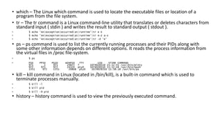 • which – The Linux which command is used to locate the executable files or location of a
program from the file system.
• tr – The tr command is a Linux command-line utility that translates or deletes characters from
standard input ( stdin ) and writes the result to standard output ( stdout ).
• $ echo 'An|exception|occurred|at|runtime'|tr e E
• $ echo 'An|exception|occurred|at|runtime'|tr A-Z a-z
• $ echo 'An|exception|occurred|at|runtime'|tr -d 'e'
• ps – ps command is used to list the currently running processes and their PIDs along with
some other information depends on different options. It reads the process information from
the virtual files in /proc file-system.
• $ ps
• PID PPID PGID WINPID TTY UID STIME COMMAND
971 1 971 24872 ? 1074028310 15:12:41 /usr/bin/minty
972 971 972 24324 pty0 1074028310 15:12:44 /usr/bin/bash
1351 972 1351 20808 pty0 1074028310 11:38:18 /usr/bin/ps
• kill – kill command in Linux (located in /bin/kill), is a built-in command which is used to
terminate processes manually.
• $ kill -l
• $ kill pid
• $ kill -9 pid
• history – history command is used to view the previously executed command.
 