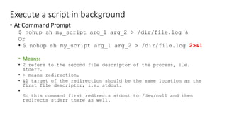 Execute a script in background
• At Command Prompt
$ nohup sh my_script arg_1 arg_2 > /dir/file.log &
Or
• $ nohup sh my_script arg_1 arg_2 > /dir/file.log 2>&1
• Means:
• 2 refers to the second file descriptor of the process, i.e.
stderr.
• > means redirection.
• &1 target of the redirection should be the same location as the
first file descriptor, i.e. stdout.
•
So this command first redirects stdout to /dev/null and then
redirects stderr there as well.
 