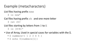 Example (metacharacters)
List files having prefix new
$ ls new*
Cat files having prefix ch and one more letter
$ cat ch?
List files starting by letters from D to E
$ ls [D-R]*
• Use of Array, Used in special cases for variables with the $.
• $ numbers=( 1 2 3 4 5 )
• $ echo ${numbers[1]}
 