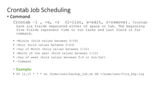 Crontab Job Scheduling
• Command
Crontab –l , -e, -r (l-list, e-edit, r-remove). Crontab
have six fields separated either of space or tab. The beginning
five fields represent time to run tasks and last field is for
command.
• -Minute (hold values between 0-59)
• -Hour (hold values between 0-23)
• -Day of Month (hold values between 1-31)
• -Month of the year (hold values between 1-12)
• -Day of week (hold values between 0-6 or Sun-Sat)
• -Command
• Example:
• 00 11,13 * * * sh /home/user/backup_job.sh DB >/home/user/file_bkp.log
 