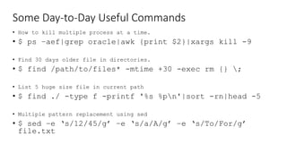 Some Day-to-Day Useful Commands
• How to kill multiple process at a time.
• $ ps –aef|grep oracle|awk {print $2}|xargs kill -9
• Find 30 days older file in directories.
• $ find /path/to/files* -mtime +30 -exec rm {} ;
• List 5 huge size file in current path
• $ find ./ -type f -printf '%s %pn'|sort -rn|head -5
• Multiple pattern replacement using sed
• $ sed –e ‘s/12/45/g’ –e ‘s/a/A/g’ –e ‘s/To/For/g’
file.txt
 
