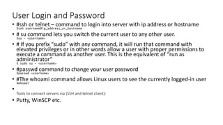 User Login and Password
• #ssh or telnet – command to login into server with ip address or hostname
$ssh username@ip_address_or_hostname
• # su command lets you switch the current user to any other user.
$su – <username>
• # If you prefix “sudo” with any command, it will run that command with
elevated privileges or in other words allow a user with proper permissions to
execute a command as another user. This is the equivalent of “run as
administrator”
$ sudo su – <username>
• #passwd command to change your user password
$passwd <username>
• #The whoami command allows Linux users to see the currently logged-in user
$whoami
•
Tools to connect servers via (SSH and telnet client):
• Putty, WinSCP etc.
 