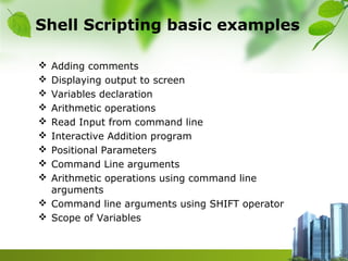 Shell Scripting basic examples
 Adding comments
 Displaying output to screen
 Variables declaration
 Arithmetic operations
 Read Input from command line
 Interactive Addition program
 Positional Parameters
 Command Line arguments
 Arithmetic operations using command line
arguments
 Command line arguments using SHIFT operator
 Scope of Variables
 
