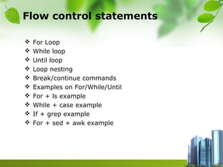 Flow control statements
 For Loop
 While loop
 Until loop
 Loop nesting
 Break/continue commands
 Examples on For/While/Until
 For + ls example
 While + case example
 If + grep example
 For + sed + awk example
 