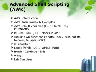 Advanced Shell Scripting
(AWK)
 AWK Introduction
 AWK Basic syntax & Examples
 AWK Inbuilt variables (FS, OFS, NR, RS,
FILENAME)
 BEGIN, PRINT, END blocks in AWK
 Inbuilt AWK functions (length, Index, sub, substr,
tolower, toupper, split)
 IF Condition
 Loops (While, DO … WHILE, FOR)
 Break - Continue - Exit
 Arrays
 Lab Exercises
 