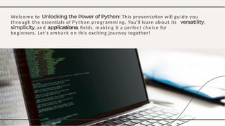 Welcome to ! This presentation will guide you
through the essentials of Python programming. You'll learn about its ,
, and in various ﬁelds, maki ng it a perfect choice for
beginners. Let's embark on this exciting journey together!
 