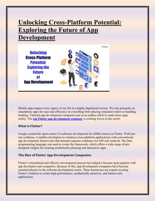 Unlocking Cross-Platform Potential:
Exploring the Future of App
Development
Mobile apps impact every aspect of our life in a highly digitalized society. We rely primarily on
smartphone apps for ease and efficiency in everything from placing restaurant orders to handling
banking. Talented app development companies put in an endless effort to make these apps
reality. The top Flutter app development company is creating waves in the sector.
What is Flutter?
Google created the open-source UI software development kit (SDK) known as Flutter. With just
one codebase, it enables developers to construct cross-platform applications with conventional
app development frameworks that demand separate codebases for iOS and Android. The Dart
programming language was used to create the framework, which offers a wide range of pre-
designed widgets for creating aesthetically pleasing and interactive apps.
The Rise of Flutter App Development Companies
Flutter’s streamlined and effective development process has helped it become quite popular with
app developers and companies. Because of this, app development companies have become
essential players in the software development sector. These businesses are experts in using
Flutter’s features to create high-performance, aesthetically attractive, and feature-rich
applications.
 