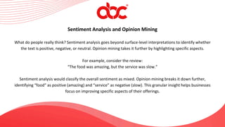 Sentiment Analysis and Opinion Mining
What do people really think? Sentiment analysis goes beyond surface-level interpretations to identify whether
the text is positive, negative, or neutral. Opinion mining takes it further by highlighting specific aspects.
For example, consider the review:
“The food was amazing, but the service was slow.”
Sentiment analysis would classify the overall sentiment as mixed. Opinion mining breaks it down further,
identifying “food” as positive (amazing) and “service” as negative (slow). This granular insight helps businesses
focus on improving specific aspects of their offerings.
 