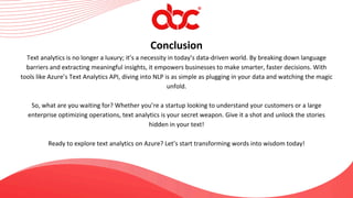Conclusion
Text analytics is no longer a luxury; it’s a necessity in today’s data-driven world. By breaking down language
barriers and extracting meaningful insights, it empowers businesses to make smarter, faster decisions. With
tools like Azure’s Text Analytics API, diving into NLP is as simple as plugging in your data and watching the magic
unfold.
So, what are you waiting for? Whether you’re a startup looking to understand your customers or a large
enterprise optimizing operations, text analytics is your secret weapon. Give it a shot and unlock the stories
hidden in your text!
Ready to explore text analytics on Azure? Let’s start transforming words into wisdom today!
 