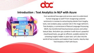 Ever wondered how apps and services seem to understand
human language so well? From recognizing customer
sentiments in reviews to extracting key details from lengthy
texts, text analytics plays a pivotal role in the magic behind it.
Text Analytics, a cornerstone of Natural Language Processing
(NLP), has transformed how businesses process and utilize
textual data. And when you combine it with Azure’s powerful
cloud-based tools, you get an efficient, scalable solution for
unlocking insights hidden in plain text. Let’s dive into the
world of text analytics and explore how it works, step by step
Text Analytics in NLP with Azure.
Introduction : Text Analytics in NLP with Azure
 