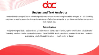 Text analytics is the process of converting unstructured text into meaningful data for analysis. It’s like teaching
machines to read between the lines and make sense of what humans write or say. Here are the key components
that make it tick.
Understand Text Analytics
Tokenization
Imagine trying to read a book without spaces between words. It’d be chaos, right? Tokenization solves this by
breaking text into smaller units called tokens. These could be words, sentences, or even characters. Think of it
as chopping a loaf of bread into slices — much easier to digest!
 
