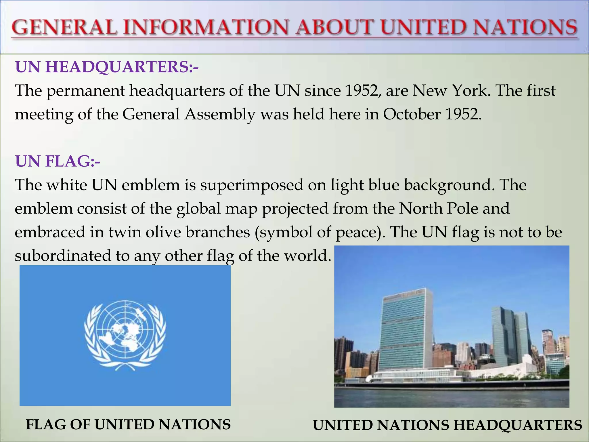 UN HEADQUARTERS:-
The permanent headquarters of the UN since 1952, are New York. The first
meeting of the General Assembly was held here in October 1952.
UN FLAG:-
The white UN emblem is superimposed on light blue background. The
emblem consist of the global map projected from the North Pole and
embraced in twin olive branches (symbol of peace). The UN flag is not to be
subordinated to any other flag of the world.
UNITED NATIONS HEADQUARTERSFLAG OF UNITED NATIONS
 