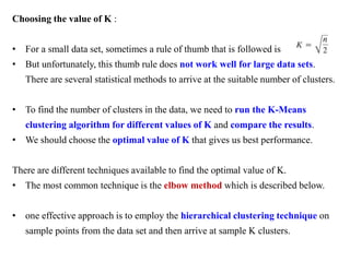 Choosing the value of K :
• For a small data set, sometimes a rule of thumb that is followed is
• But unfortunately, this thumb rule does not work well for large data sets.
There are several statistical methods to arrive at the suitable number of clusters.
• To find the number of clusters in the data, we need to run the K-Means
clustering algorithm for different values of K and compare the results.
• We should choose the optimal value of K that gives us best performance.
There are different techniques available to find the optimal value of K.
• The most common technique is the elbow method which is described below.
• one effective approach is to employ the hierarchical clustering technique on
sample points from the data set and then arrive at sample K clusters.
 