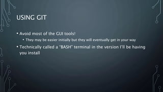 USING GIT
• Avoid most of the GUI tools!
• They may be easier initially but they will eventually get in your way
• Technically called a “BASH” terminal in the version I’ll be having
you install
 