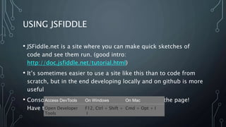 USING JSFIDDLE
• JSFiddle.net is a site where you can make quick sketches of
code and see them run. (good intro:
http://doc.jsfiddle.net/tutorial.html)
• It’s sometimes easier to use a site like this than to code from
scratch, but in the end developing locally and on github is more
useful
• Console.log is very useful, but it doesn’t print on the page!
Have to use the dev console.
Access DevTools On Windows On Mac
Open Developer
Tools
F12, Ctrl + Shift +
I
Cmd + Opt + I
 
