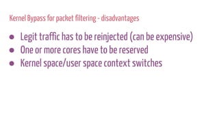 Kernel Bypass for packet filtering - disadvantages
● Legit traffic has to be reinjected (can be expensive)
● One or more cores have to be reserved
● Kernel space/user space context switches
 