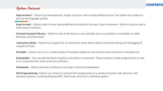 Python Features
Easy-to-learn :- Python has few keywords, simple structure, and a clearly deﬁned syntax. This allows the student to
pick up the language quickly.
Easy-to-read :- Python code is more clearly deﬁned and visible to the eyes. Easy-to-maintain - Python's source code is
fairly easy-to-maintain.
A broad standard library :- Python's bulk of the library is very portable and cross-platform compatible on UNIX,
Windows, and Macintosh.
Interactive Mode :- Python has support for an interactive mode which allows interactive testing and debugging of
snippets of code.
Portable :- Python can run on a wide variety of hardware platforms and has the same interface on all platforms.
Extendable :- You can add low-level modules to the Python interpreter. These modules enable programmers to add
to or customize their tools to be more eﬃcient..
Databases :- Python provides interfaces to all major commercial databases.
GUI Programming :-Python can construct and port GUI programmes to a variety of system calls, libraries, and
windows systems, including Windows MFC, Macintosh, and Unix's X Window system.
 