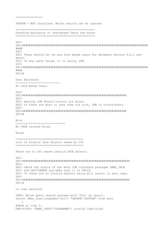 ================

JAVAVM - NOT Installed. Below results can be ignored

================================================
Checking Existence of Java-Based Users and Roles
================================================

DOC>
DOC>############################################################################
####
DOC>
DOC> There should not be any Java Based users for database version 9.0.1 and
above.
DOC> If any users found, it is faulty JVM.
DOC>
DOC>############################################################################
####
DOC>#

User Existence
---------------------------
No Java Based Users

DOC>
DOC>###############################################################
DOC>
DOC> Healthy JVM Should contain Six Roles.
DOC> If there are more or less than six role, JVM is inconsistent.
DOC>
DOC>###############################################################
DOC>#

Role
------------------------------
No JAVA related Roles

Roles

=========================================
List of Invalid Java Objects owned by SYS
=========================================

There are no SYS owned invalid JAVA objects

DOC>
DOC>#################################################################
DOC>
DOC> Check the status of the main JVM interface packages DBMS_JAVA
DOC> and INITJVMAUX and make sure it is VALID.
DOC> If there are no Invalid objects below will result in zero rows.
DOC>
DOC>#################################################################
DOC>#

no rows selected

INFO: Below query should succeed with 'foo' as result.
select dbms_java.longname('foo') "JAVAVM TESTING" from dual
    *
ERROR at line 1:
ORA-00904: "DBMS_JAVA"."LONGNAME": invalid identifier
 