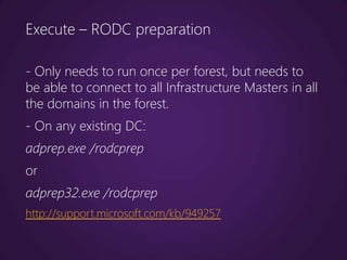 Execute – RODC preparation

- Only needs to run once per forest, but needs to
be able to connect to all Infrastructure Masters in all
the domains in the forest.
- On any existing DC:
adprep.exe /rodcprep
or
adprep32.exe /rodcprep
http://support.microsoft.com/kb/949257
 