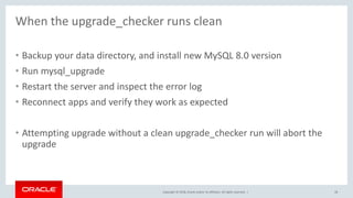 Copyright © 2018, Oracle and/or its affiliates. All rights reserved. |
When the upgrade_checker runs clean
28
• Backup your data directory, and install new MySQL 8.0 version
• Run mysql_upgrade
• Restart the server and inspect the error log
• Reconnect apps and verify they work as expected
• Attempting upgrade without a clean upgrade_checker run will abort the
upgrade
 