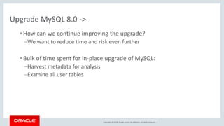 Copyright © 2018, Oracle and/or its affiliates. All rights reserved. |
Upgrade MySQL 8.0 ->
• How can we continue improving the upgrade?
–We want to reduce time and risk even further
• Bulk of time spent for in-place upgrade of MySQL:
–Harvest metadata for analysis
–Examine all user tables
 