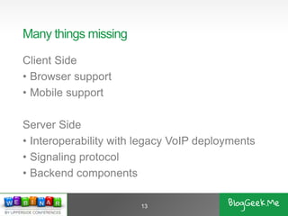 Many things missing
Client Side
• Browser support
• Mobile support
Server Side
• Interoperability with legacy VoIP deployments
• Signaling protocol
• Backend components
13
 