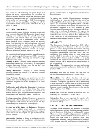 IJRET: International Journal of Research in Engineering and Technology eISSN: 2319-1163 | pISSN: 2321-7308 
_______________________________________________________________________________________ 
Volume: 03 Issue: 09 | Sep-2014, Available @ http://www.ijret.org 80 
build usable and safe technology. In system design HCI engages for design, implementation and evaluation of interactive systems based on user‟s task. Physiology and cognitive science can provide user‟s cognitive and problem solving skills, user„s perceptual for HCI. Ergonomics can provide user‟s physical capability; sociology can help to understand the wider context of the interactions for HCI (Dix et al., 2004). 3. INTERACTION DESIGN Interaction design means designing interactive products to assist persons in their daily life. Interaction design is about producing user understanding that extend user work, communicate and interact. There are many fields for interaction design such as architectural design, graphic design, industrial design, computer system and software design. Four basic activities are involves in the process of interaction design such as identify needs and establishing requirements, developing alternative design to meet those requirement, building interactive version of designs, evaluating the building products (Preece et al., 2002). The main objectives of interaction design are usability goals and user experience goals (Preece et al., 2002). Interaction designer should hold the following key attitude to design interaction (Saffer, 2007): Focusing on User: Designers should supports end-users because basically users like to give priority for their task and to achieve their goals. Designers know that user don‟t care how the company makes a product. Finding Alternative: Designing is about creating alternative options and solutions, it is not about choosing from multiple options. Using Prototype: Designers use prototyping for their solution which means building models to test the solutions. Sometimes designers use several prototypes for a single solution. Collaboration and Addressing Constraints: Sometimes designers work alone. To produce items, they needs resources and resources come with their own constrain. To meet the business goal, designers should compromise with team mates because designing is always a team effort. Creating Appropriate Solution: Designers are producing the appropriate solutions for a specific project. They can use their experience and solutions to other project but they cannot exactly copy their solution to other project. Drawing on Wide Range of Influences: Designing involves many subject areas such as psychology, ergonomics, economics, engineering, architecture, computer science and so on. So designers can get multidisciplinary ideas for solutions. 
Incorporating Emotion: In design, to produce appropriate choice emotion is important logic because without emotion product becomes lifeless. In design decision, emotion should be considerately. 
To design user satisfied Human-computer interaction, usability plays very important. Usability is the ease of use and acceptability of the systems for a specific user in a specific task environment. Acceptability effects whether the system is used and ease of use effects user satisfaction and performance (Holzinger et al., 2005). Usability is a most important part of human-computer interaction and plays a major role in software development. To improve the usability of software and devices, many usability techniques and methods has developed (Nichols et al., 2003). Usability is not a new idea, it has established from early 1970‟s to measure systems quality (Lozano et al., 2004). 4. USABILITY The International Standard Organization (ISO) defines usability of a product as the extent so that user can use the product to achieve their goals with effectiveness, efficiency and satisfaction. Usability has five quality attributes such as learnability, memorability, efficiency, errors, and user satisfaction. One attribute might be more critical than another which is depends on the type of applications (Scholtz, 2004). Nielsen defines usability as a quality attribute so that improving ease-of-use during the design process (Nielsen, 2003). We can define quality attributes as the following way: Learnability: This indicates how easy user can learn the main system functionality and achieve skill to do the job (Nielsen, 2003). Efficiency: After learn the system, how fast users can perform their task using the systems (Nielsen, 2003). Memorability: This reflects that how well user re- established proficiency with the system functionality after come back a time period gap (Nielsen, 2003). Memorability is very important for irregular users to be able to use the system without getting the learning curve again. This feature helps the users to remember the system works after a period of use gap (Feree et al., 2001). Errors: This address the number of error user make and how easily they can recover it (Nielsen, 2003). Satisfaction: This is very important for usability of a system. It indicates that user is pleasant to use the system or not (Nielsen, 2003). 5. USABILITY RULES AND PRINCIPLES 
We should follow design rules and principles for designing and evaluating user interface. Usability rules and principles give the direction to the designer to produce usable systems. There are so many principles and guidelines are available to produce usable interface. But all of these rules need to be simpler and track down in a particular point. Many advocates has presented a set of golden rules or heuristics which are used to provide useful summery of design advice  