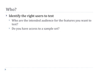 Who?
   Identify the right users to test
       Who are the intended audience for the features you want to
        test?
       Do you have access to a sample set?
 