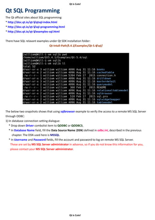 Qt is Cute!
Qt is Cute!
Qt SQL Programming
The Qt official sites about SQL programming:
* http://doc.qt.io/qt-5/qtsql-index.html
* http://doc.qt.io/qt-5/sql-programming.html
* http://doc.qt.io/qt-5/examples-sql.html
There have SQL relavant examples under Qt SDK installation folder:
Qt-Intall-Path/5.4.1/Examples/Qt-5.4/sql/
The below two snapshots shows that using sqlbrowser example to verify the access to a remote MS SQL Server
through ODBC:
1) In database connection setting dialogue:
* Drop down Driver combolist item to QODBC or QODBC3,
* In Database Name field, fill the Data Source Name (DSN) defined in odbc.ini, described in the previous
chapter. The DSN used here is MSSQL.
* In Username and Password fields, fill the account and password to log on remote MS SQL Server.
These are set by MS SQL Server administrator in advance, so if you do not know this information for you,
please contact your MS SQL Server administrator.
 
