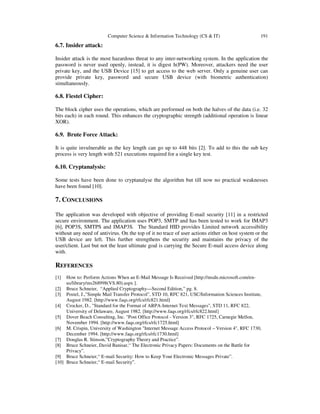 Computer Science & Information Technology (CS & IT) 191
6.7. Insider attack:
Insider attack is the most hazardous threat to any inter-networking system. In the application the
password is never used openly, instead, it is digest h(PW). Moreover, attackers need the user
private key, and the USB Device [15] to get access to the web server. Only a genuine user can
provide private key, password and secure USB device (with biometric authentication)
simultaneously.
6.8. Fiestel Cipher:
The block cipher uses the operations, which are performed on both the halves of the data (i.e. 32
bits each) in each round. This enhances the cryptographic strength (additional operation is linear
XOR).
6.9. Brute Force Attack:
It is quite invulnerable as the key length can go up to 448 bits [2]. To add to this the sub key
process is very length with 521 executions required for a single key test.
6.10. Cryptanalysis:
Some tests have been done to cryptanalyse the algorithm but till now no practical weaknesses
have been found [10].
7. CONCLUSIONS
The application was developed with objective of providing E-mail security [11] in a restricted
secure environment. The application uses POP3, SMTP and has been tested to work for IMAP3
[6], POP3S, SMTPS and IMAP3S. The Standard HID provides Limited network accessibility
without any need of antivirus. On the top of it no trace of user actions either on host system or the
USB device are left. This further strengthens the security and maintains the privacy of the
user/client. Last but not the least ultimate goal is carrying the Secure E-mail access device along
with.
REFERENCES
[1] How to: Perform Actions When an E-Mail Message Is Received [http://msdn.microsoft.com/en-
us/library/ms268998(VS.80).aspx ].
[2] Bruce Schneier, “Applied Cryptography—Second Edition,” pg. 8.
[3] Postel, J.,"Simple Mail Transfer Protocol", STD 10, RFC 821, USC/Information Sciences Institute,
August 1982. [http://www.faqs.org/rfcs/rfc821.html]
[4] Crocker, D., "Standard for the Format of ARPA-Internet Text Messages", STD 11, RFC 822,
University of Delaware, August 1982. [http://www.faqs.org/rfcs/rfc822.html]
[5] Dover Beach Consulting, Inc. "Post Office Protocol - Version 3", RFC 1725, Carnegie Mellon,
November 1994. [http://www.faqs.org/rfcs/rfc1725.html]
[6] M. Crispin, University of Washington "Internet Message Access Protocol – Version 4", RFC 1730,
December 1994. [http://www.faqs.org/rfcs/rfc1730.html]
[7] Douglas R. Stinson,”Cryptography Theory and Practice”.
[8] Bruce Schneier, David Banisar,“ The Electronic Privacy Papers: Documents on the Battle for
Privacy”.
[9] Bruce Schneier,“ E-mail Security: How to Keep Your Electronic Messages Private”.
[10] Bruce Schneier,“ E-mail Security”.
 